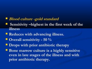  Blood culture -gold standard
 Sensitivity –highest in the first week of the
illness
 Reduces with advancing illness.
 Overall sensitivity - 50 %
 Drops with prior antibiotic therapy
 Bone marrow culture is a highly sensitive
even in late stages of the illness and with
prior antibiotic therapy.
 