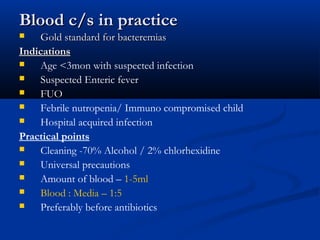 Blood c/s in practiceBlood c/s in practice
 Gold standard for bacteremiasGold standard for bacteremias
IndicationsIndications
 Age <3mon with suspected infection
 Suspected Enteric fever
 FUO
 Febrile nutropenia/ Immuno compromised child
 Hospital acquired infection
Practical points
 Cleaning -70% Alcohol / 2% chlorhexidine
 Universal precautions
 Amount of blood – 1-5ml
 Blood : Media – 1:5
 Preferably before antibiotics
 