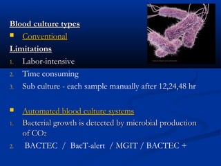 Blood culture typesBlood culture types
 ConventionalConventional
LimitationsLimitations
1. Labor-intensive
2. Time consuming
3. Sub culture - each sample manually after 12,24,48 hr
 Automated blood culture systemsAutomated blood culture systems
1.1. Bacterial growth is detected by microbial productionBacterial growth is detected by microbial production
of COof CO22
2. BACTEC / BacT-alert / MGIT / BACTEC +
 