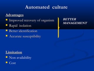 Automated culture
AdvantagesAdvantages
 Improved recovery of organismImproved recovery of organism
 Rapid isolationRapid isolation
 Better identificationBetter identification
 Accurate susceptibilityAccurate susceptibility
LimitationLimitation
 Non availability
 Cost
BETTER
MANAGEMENT
 