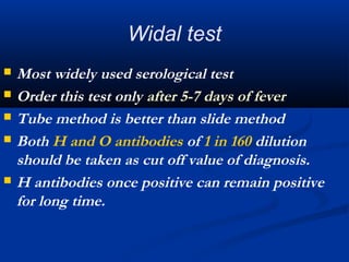 Widal test
 Most widely used serological test
 Order this test only after 5-7 days of fever
 Tube method is better than slide method
 Both H and O antibodies of 1 in 160 dilution
should be taken as cut off value of diagnosis.
 H antibodies once positive can remain positive
for long time.
 