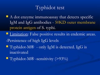 Typhidot test
 A dot enzyme immunoassay that detects specific
IgM and IgG antibodies - 50KD outer membrane
protein antigen of S. typhi.
 Limitation: False positive results in endemic areas.
-Persistence of high IgG levels
 Typhidot-M® - only IgM is detected. IgG is
inactivated
 Typhidot-M® -sensitivity (>93%)
 