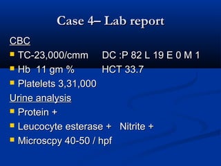 Case 4– Lab reportCase 4– Lab report
CBCCBC
 TC-23,000/cmm DC :P 82 L 19 E 0 M 1TC-23,000/cmm DC :P 82 L 19 E 0 M 1
 Hb 11 gm % HCT 33.7Hb 11 gm % HCT 33.7
 Platelets 3,31,000Platelets 3,31,000
Urine analysisUrine analysis
 Protein +Protein +
 Leucocyte esterase + Nitrite +Leucocyte esterase + Nitrite +
 Microscpy 40-50 / hpfMicroscpy 40-50 / hpf
 