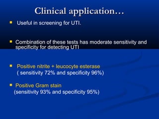 Clinical application…Clinical application…
 Useful in screening for UTI.
 Combination of these tests has moderate sensitivity and
specificity for detecting UTI
 Positive nitrite + leucocyte esterase
( sensitivity 72% and specificity 96%)
 Positive Gram stain
(sensitivity 93% and specificity 95%)
 