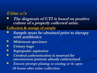 Urine c/sUrine c/s
 The diagnosis of UTI is based on positive
culture of a properly collected urine.
Collection & storage of sampleCollection & storage of sample
 Sample must be obtained prior to therapy
with antibiotics
 Midstream specimen
 Urinary bags
 Suprapubic aspiration
 Urethral catheterization is reserved for
unconscious patients already catheterized.
 Ensure prompt plating or storing at 4c upto
24 hours after urine collection
 