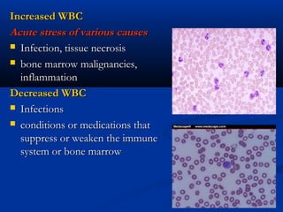 Increased WBCIncreased WBC
Acute stress of various causesAcute stress of various causes
 Infection, tissue necrosisInfection, tissue necrosis
 bone marrow malignancies,bone marrow malignancies,
inflammationinflammation
Decreased WBCDecreased WBC
 InfectionsInfections
 conditions or medications thatconditions or medications that
suppress or weaken the immunesuppress or weaken the immune
system or bone marrowsystem or bone marrow
 