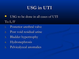 USG in UTIUSG in UTI
 USG to be done in all cases of UTIUSG to be done in all cases of UTI
To L/FTo L/F
1.1. Posterior urethral valvePosterior urethral valve
2.2. Post void residual urinePost void residual urine
3.3. Bladder hypertrophyBladder hypertrophy
4.4. HydronephrosisHydronephrosis
5.5. Pelvicalyceal anomaliesPelvicalyceal anomalies
 