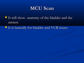 MCU ScanMCU Scan
 It will show anatomy of the bladder and theIt will show anatomy of the bladder and the
ureters.ureters.
 It is basically for bladder and VUR issuesIt is basically for bladder and VUR issues
 
