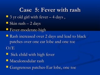 Case 5: Fever with rashCase 5: Fever with rash
 3 yr old girl with fever – 4 days ,3 yr old girl with fever – 4 days ,
 Skin rash – 2 daysSkin rash – 2 days
 Fever-moderate-highFever-moderate-high
 Rash increased over 2 days and lead to blackRash increased over 2 days and lead to black
patches over one ear lobe and one toepatches over one ear lobe and one toe
O/EO/E
 Sick child with high feverSick child with high fever
 Maculonodular rashMaculonodular rash
 Gangrenous patches-Ear lobe, one toeGangrenous patches-Ear lobe, one toe
 