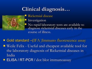 Clinical diagnosis…Clinical diagnosis…
 Rickettsial diseaseRickettsial disease
 InvestigationInvestigation
 No rapid laboratory tests are available toNo rapid laboratory tests are available to
diagnose rickettsial diseases early in thediagnose rickettsial diseases early in the
course of illness.course of illness.
 Gold standard –(Gold standard –(IFA )Immuno fluorescence assayIFA )Immuno fluorescence assay
 Weile Felix - Useful and cheapest available tool forWeile Felix - Useful and cheapest available tool for
the laboratory diagnosis of Rickettsial diseases inthe laboratory diagnosis of Rickettsial diseases in
IndiaIndia
 ELISA / RT-PCR /ELISA / RT-PCR / dot blot immunoassaydot blot immunoassay
 