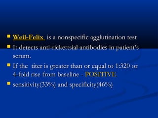  Weil-FelixWeil-Felix is a nonspecific agglutination testis a nonspecific agglutination test
 It detects anti-rickettsial antibodies in patient’sIt detects anti-rickettsial antibodies in patient’s
serum.serum.
 If the  titer is greater than or equal to 1:320 orIf the  titer is greater than or equal to 1:320 or
4-fold rise from baseline -4-fold rise from baseline - POSITIVEPOSITIVE
 sensitivity(33%) and specificity(46%)sensitivity(33%) and specificity(46%)
 