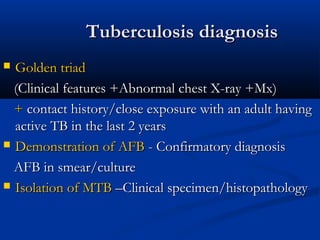 Tuberculosis diagnosisTuberculosis diagnosis
 Golden triadGolden triad
(Clinical features +Abnormal chest X-ray +Mx)(Clinical features +Abnormal chest X-ray +Mx)
++ contact history/close exposure with an adult havingcontact history/close exposure with an adult having
active TB in the last 2 yearsactive TB in the last 2 years
 Demonstration of AFBDemonstration of AFB - Confirmatory diagnosis- Confirmatory diagnosis
AFB in smear/cultureAFB in smear/culture
 Isolation of MTBIsolation of MTB –Clinical specimen/histopathology–Clinical specimen/histopathology
 