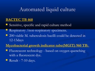 Automated liquid culture
BACTEC TB 460
 Sensitive, specific and rapid culture method
 Respiratory /non-respiratory specimens.
 200 viable M. tuberculosis bacilli could be detected in
12-13days
Mycobacterial growth indicator tube(MGIT) 960 TB:
 Fluorescent technology - based on oxygen quenching
with a fluorescent dye.
 Result - 7-10 days.
 