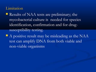 Limitation
 Results of NAA tests are preliminary; the
mycobacterial culture is needed for species
identification, confirmation and for drug-
susceptibility testing.
 A positive result may be misleading as the NAA
test can amplify DNA from both viable and
non-viable organisms
 