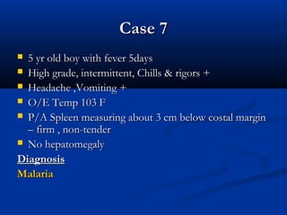 Case 7Case 7
 5 yr old boy with fever 5days5 yr old boy with fever 5days
 High grade, intermittent, Chills & rigors +High grade, intermittent, Chills & rigors +
 Headache ,Vomiting +Headache ,Vomiting +
 O/E Temp 103 FO/E Temp 103 F
 P/A Spleen measuring about 3 cm below costal marginP/A Spleen measuring about 3 cm below costal margin
– firm , non-tender– firm , non-tender
 No hepatomegalyNo hepatomegaly
DiagnosisDiagnosis
MalariaMalaria
 