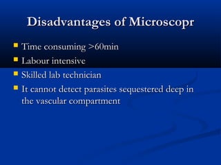Disadvantages of MicroscoprDisadvantages of Microscopr
 Time consuming >60minTime consuming >60min
 Labour intensiveLabour intensive
 Skilled lab technicianSkilled lab technician
 It cannot detect parasites sequestered deep inIt cannot detect parasites sequestered deep in
the vascular compartmentthe vascular compartment
 