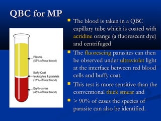 QBC for MPQBC for MP
 The blood is taken in a QBCThe blood is taken in a QBC
capillary tube which is coated with capillary tube which is coated with 
acridineacridine orangeorange (a fluorescent dye) (a fluorescent dye)
and centrifugedand centrifuged
 TheThe fluorescingfluorescing parasites can then parasites can then
be observed under be observed under ultravioletultraviolet light light
at the interface between red bloodat the interface between red blood
cells and buffy coat.cells and buffy coat.
 This test is more sensitive than theThis test is more sensitive than the
conventional conventional thick smearthick smear and and
 > 90% of cases the species of> 90% of cases the species of
parasite can also be identified.parasite can also be identified.
 