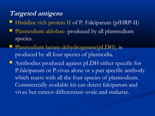 Targeted antigens
 Histidine rich protein II of P. Falciparum (pfHRP-II)
 Plasmodium aldolase- produced by all plasmodium
species.
 Plasmodium lactate dehydrogenase(pLDH), is
produced by all four species of plasmodia.
 Antibodies produced against pLDH either specific for
P.falciparum or P.vivax alone or a pan specific antibody
which reacts with all the four species of plasmodium.
Commercially available kit can detect falciparum and
vivax but cannot differentiate ovale and malariae.
 