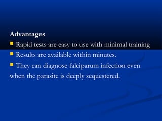 Advantages
 Rapid tests are easy to use with minimal training
 Results are available within minutes.
 They can diagnose falciparum infection even
when the parasite is deeply sequestered.
 