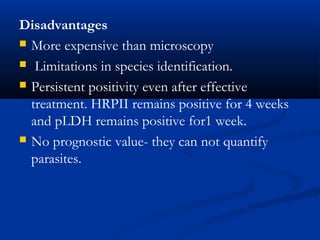 Disadvantages
 More expensive than microscopy
 Limitations in species identification.
 Persistent positivity even after effective
treatment. HRPII remains positive for 4 weeks
and pLDH remains positive for1 week.
 No prognostic value- they can not quantify
parasites.
 