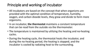 Principle and working of incubator
• All incubators are based on the concept that when organisms are
provided with the optimal condition of temperature, humidity,
oxygen, and carbon dioxide levels, they grow and divide to form more
organisms.
• In an incubator, the thermostat maintains a constant temperature
that can be read from the outside via the thermometer.
• The temperature is maintained by utilizing the heating and no-heating
cycles.
• During the heating cycle, the thermostat heats the incubator, and
during the no-heating period, the heating is stopped, and the
incubator is cooled by radiating heat to the surrounding.
 