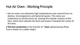 Hot Air Oven : Working Principle
• Hot air ovens use extremely high temperatures over several hours to
destroy microorganisms and bacterial spores. The ovens use
conduction to sterilize items by heating the outside surfaces of the
item, which then absorbs the heat and moves it towards the center of
the item.
( Thermal conduction is the transfer of · Heat spontaneously flows
from a hotter to a colder body.)
 