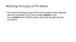 Working Principle of PH Meter
• The overall working principle of pH sensor and pH meter depends
upon the exchange of ions from sample solution to the
inner solution (pH 7 buffer) of glass electrode through the glass
membrane.
 
