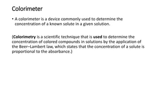 Colorimeter
• A colorimeter is a device commonly used to determine the
concentration of a known solute in a given solution.
(Colorimetry is a scientific technique that is used to determine the
concentration of colored compounds in solutions by the application of
the Beer–Lambert law, which states that the concentration of a solute is
proportional to the absorbance.)
 