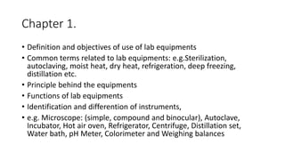 Chapter 1.
• Definition and objectives of use of lab equipments
• Common terms related to lab equipments: e.g.Sterilization,
autoclaving, moist heat, dry heat, refrigeration, deep freezing,
distillation etc.
• Principle behind the equipments
• Functions of lab equipments
• Identification and differention of instruments,
• e.g. Microscope: (simple, compound and binocular), Autoclave,
Incubator, Hot air oven, Refrigerator, Centrifuge, Distillation set,
Water bath, pH Meter, Colorimeter and Weighing balances
 