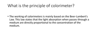 What is the principle of colorimeter?
• The working of colorimeters is mainly based on the Beer-Lambert's
Law. This law states that the light absorption when passes through a
medium are directly proportional to the concentration of the
medium.
 