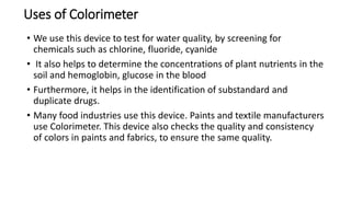 Uses of Colorimeter
• We use this device to test for water quality, by screening for
chemicals such as chlorine, fluoride, cyanide
• It also helps to determine the concentrations of plant nutrients in the
soil and hemoglobin, glucose in the blood
• Furthermore, it helps in the identification of substandard and
duplicate drugs.
• Many food industries use this device. Paints and textile manufacturers
use Colorimeter. This device also checks the quality and consistency
of colors in paints and fabrics, to ensure the same quality.
 