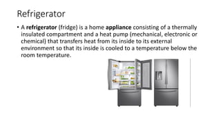 Refrigerator
• A refrigerator (fridge) is a home appliance consisting of a thermally
insulated compartment and a heat pump (mechanical, electronic or
chemical) that transfers heat from its inside to its external
environment so that its inside is cooled to a temperature below the
room temperature.
 