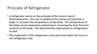 Principle of Refrigerator
• A refrigerator works on the principle of the second law of
thermodynamics. This law is related to the release of heat from a
body i.e. to lower the temperature of the body . The temperature of
the body can be lowered by extracting or removing the heat from the
material or the body . This phenomenon takes places in refrigerators
as well.
• The evaporator in the refrigerator is the part that makes the items in
the refrigerator cold.
 