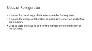 Uses of Refrigerator
• It is used for the storage of laboratory samples for long time
• It is used for storage of laboratory samples after collection and before
examination.
• Used to store the vaccine and for the maintenance of cold chain of
the vaccines.
 