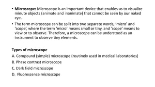 • Microscope: Microscope is an important device that enables us to visualize
minute objects (animate and inanimate) that cannot be seen by our naked
eye.
• The term microscope can be split into two separate words, ‘micro’ and
‘scope’, where the term ‘micro’ means small or tiny, and ‘scope’ means to
view or to observe. Therefore, a microscope can be understood as an
instrument to observe tiny elements.
Types of microscope
A. Compound (simple) microscope (routinely used in medical laboratories)
B. Phase contrast microscope
C. Dark field microscope
D. Fluorescence microscope
 