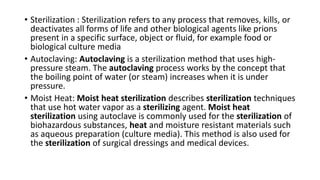 • Sterilization : Sterilization refers to any process that removes, kills, or
deactivates all forms of life and other biological agents like prions
present in a specific surface, object or fluid, for example food or
biological culture media
• Autoclaving: Autoclaving is a sterilization method that uses high-
pressure steam. The autoclaving process works by the concept that
the boiling point of water (or steam) increases when it is under
pressure.
• Moist Heat: Moist heat sterilization describes sterilization techniques
that use hot water vapor as a sterilizing agent. Moist heat
sterilization using autoclave is commonly used for the sterilization of
biohazardous substances, heat and moisture resistant materials such
as aqueous preparation (culture media). This method is also used for
the sterilization of surgical dressings and medical devices.
 