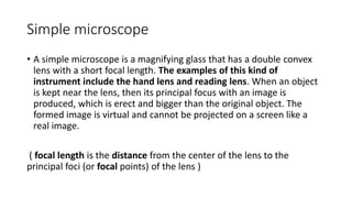 Simple microscope
• A simple microscope is a magnifying glass that has a double convex
lens with a short focal length. The examples of this kind of
instrument include the hand lens and reading lens. When an object
is kept near the lens, then its principal focus with an image is
produced, which is erect and bigger than the original object. The
formed image is virtual and cannot be projected on a screen like a
real image.
( focal length is the distance from the center of the lens to the
principal foci (or focal points) of the lens )
 
