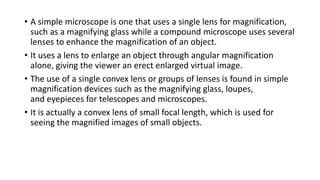 • A simple microscope is one that uses a single lens for magnification,
such as a magnifying glass while a compound microscope uses several
lenses to enhance the magnification of an object.
• It uses a lens to enlarge an object through angular magnification
alone, giving the viewer an erect enlarged virtual image.
• The use of a single convex lens or groups of lenses is found in simple
magnification devices such as the magnifying glass, loupes,
and eyepieces for telescopes and microscopes.
• It is actually a convex lens of small focal length, which is used for
seeing the magnified images of small objects.
 