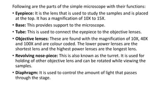Following are the parts of the simple microscope with their functions:
• Eyepiece: It is the lens that is used to study the samples and is placed
at the top. It has a magnification of 10X to 15X.
• Base: This provides support to the microscope.
• Tube: This is used to connect the eyepiece to the objective lenses.
• Objective lenses: These are found with the magnification of 10X, 40X
and 100X and are colour coded. The lower power lenses are the
shortest lens and the highest power lenses are the longest lens.
• Revolving nose-piece: This is also known as the turret. It is used for
holding of other objective lens and can be rotated while viewing the
samples.
• Diaphragm: It is used to control the amount of light that passes
through the stage.
 