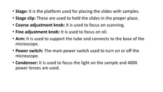 • Stage: It is the platform used for placing the slides with samples.
• Stage clip: These are used to hold the slides in the proper place.
• Coarse adjustment knob: It is used to focus on scanning.
• Fine adjustment knob: It is used to focus on oil.
• Arm: It is used to support the tube and connects to the base of the
microscope.
• Power switch: The main power switch used to turn on or off the
microscope.
• Condenser: It is used to focus the light on the sample and 400X
power lenses are used.
 