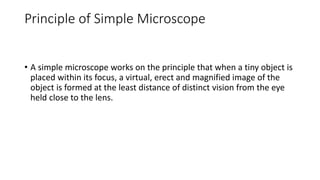 Principle of Simple Microscope
• A simple microscope works on the principle that when a tiny object is
placed within its focus, a virtual, erect and magnified image of the
object is formed at the least distance of distinct vision from the eye
held close to the lens.
 