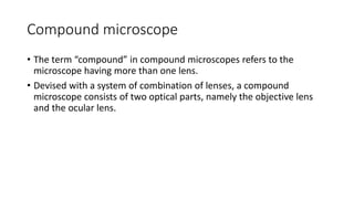 Compound microscope
• The term “compound” in compound microscopes refers to the
microscope having more than one lens.
• Devised with a system of combination of lenses, a compound
microscope consists of two optical parts, namely the objective lens
and the ocular lens.
 