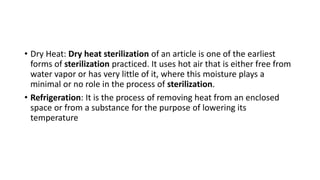 • Dry Heat: Dry heat sterilization of an article is one of the earliest
forms of sterilization practiced. It uses hot air that is either free from
water vapor or has very little of it, where this moisture plays a
minimal or no role in the process of sterilization.
• Refrigeration: It is the process of removing heat from an enclosed
space or from a substance for the purpose of lowering its
temperature
 
