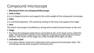 Compound microscope
• Mechanical Parts of a Compound Microscope
1. Foot or base
It is a U-shaped structure and supports the entire weight of the compound microscope.
2. Pillar
It is a vertical projection. This stands by resting on the base and supports the stage.
3. Arm
The entire microscope is handled by a strong and curved structure known as the arm.
4. Stage
• The flat and rectangular plate that is connected to the arm’s lower end is called the
stage. The specimen is placed on the stage for studying and examining the various
features. The centre of the stage has a hole through which light can pass.
5. Inclination joint
• It is a joint, where in the arm is fastened to the compound microscope’s pillar. The
microscope can be tilted using the inclination joint.
 