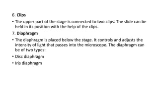 6. Clips
• The upper part of the stage is connected to two clips. The slide can be
held in its position with the help of the clips.
7. Diaphragm
• The diaphragm is placed below the stage. It controls and adjusts the
intensity of light that passes into the microscope. The diaphragm can
be of two types:
• Disc diaphragm
• Iris diaphragm
 