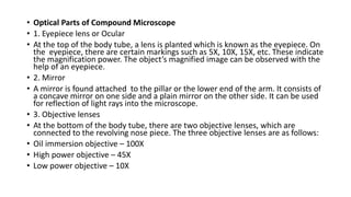 • Optical Parts of Compound Microscope
• 1. Eyepiece lens or Ocular
• At the top of the body tube, a lens is planted which is known as the eyepiece. On
the eyepiece, there are certain markings such as 5X, 10X, 15X, etc. These indicate
the magnification power. The object’s magnified image can be observed with the
help of an eyepiece.
• 2. Mirror
• A mirror is found attached to the pillar or the lower end of the arm. It consists of
a concave mirror on one side and a plain mirror on the other side. It can be used
for reflection of light rays into the microscope.
• 3. Objective lenses
• At the bottom of the body tube, there are two objective lenses, which are
connected to the revolving nose piece. The three objective lenses are as follows:
• Oil immersion objective – 100X
• High power objective – 45X
• Low power objective – 10X
 