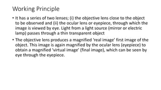 Working Principle
• It has a series of two lenses; (i) the objective lens close to the object
to be observed and (ii) the ocular lens or eyepiece, through which the
image is viewed by eye. Light from a light source (mirror or electric
lamp) passes through a thin transparent object
• The objective lens produces a magnified ‘real image’ first image of the
object. This image is again magnified by the ocular lens (eyepiece) to
obtain a magnified ‘virtual image’ (final image), which can be seen by
eye through the eyepiece.
 