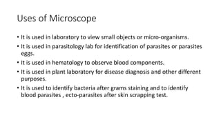 Uses of Microscope
• It is used in laboratory to view small objects or micro-organisms.
• It is used in parasitology lab for identification of parasites or parasites
eggs.
• It is used in hematology to observe blood components.
• It is used in plant laboratory for disease diagnosis and other different
purposes.
• It is used to identify bacteria after grams staining and to identify
blood parasites , ecto-parasites after skin scrapping test.
 