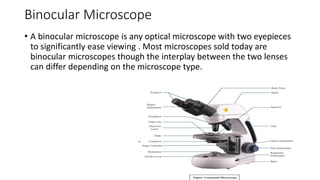 Binocular Microscope
• A binocular microscope is any optical microscope with two eyepieces
to significantly ease viewing . Most microscopes sold today are
binocular microscopes though the interplay between the two lenses
can differ depending on the microscope type.
 