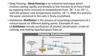 • Deep freezing : Deep-freezing is an industrial technique which
involves cooling rapidly and brutally (a few minutes to an hour) food
by exposing them intensely to temperatures from -30 ° C to -50 ° C,
until the product core temperature reaches -18 ° C. With this process,
the water contained in the cells is finely crystallized.
• Distillation: Distillation is the process of separating components of a
mixture based on different boiling points. Examples of uses
of distillation include purification of alcohol, desalination, crude oil
refining, and making liquefied gases from air
 